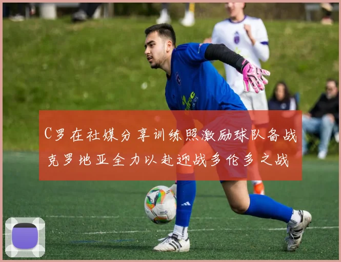 C罗在社媒分享训练照激励球队备战克罗地亚全力以赴迎战多伦多之战