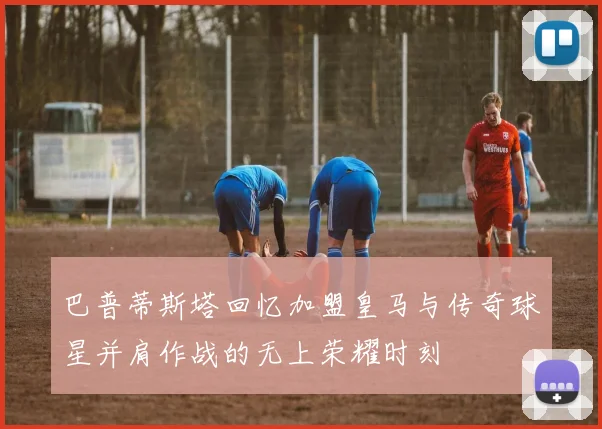 巴普蒂斯塔回忆加盟皇马与传奇球星并肩作战的无上荣耀时刻