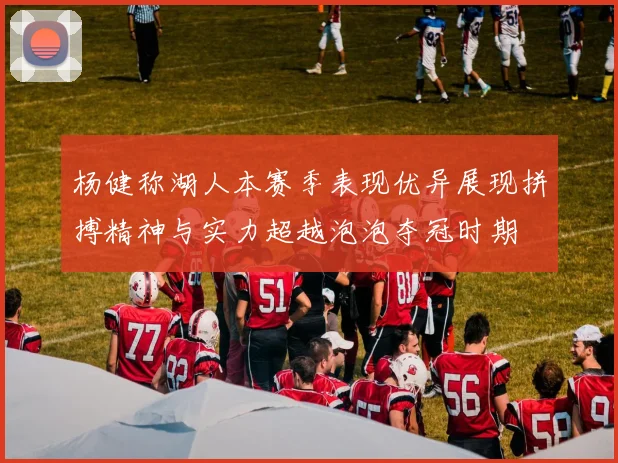 杨健称湖人本赛季表现优异展现拼搏精神与实力超越泡泡夺冠时期