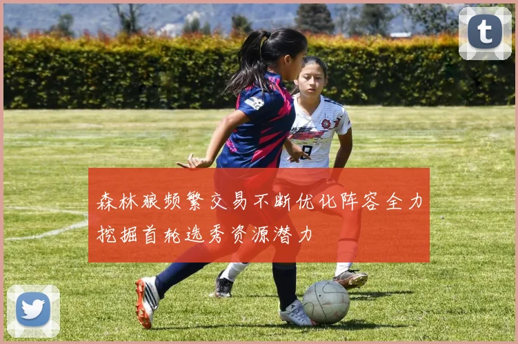森林狼频繁交易不断优化阵容全力挖掘首轮选秀资源潜力