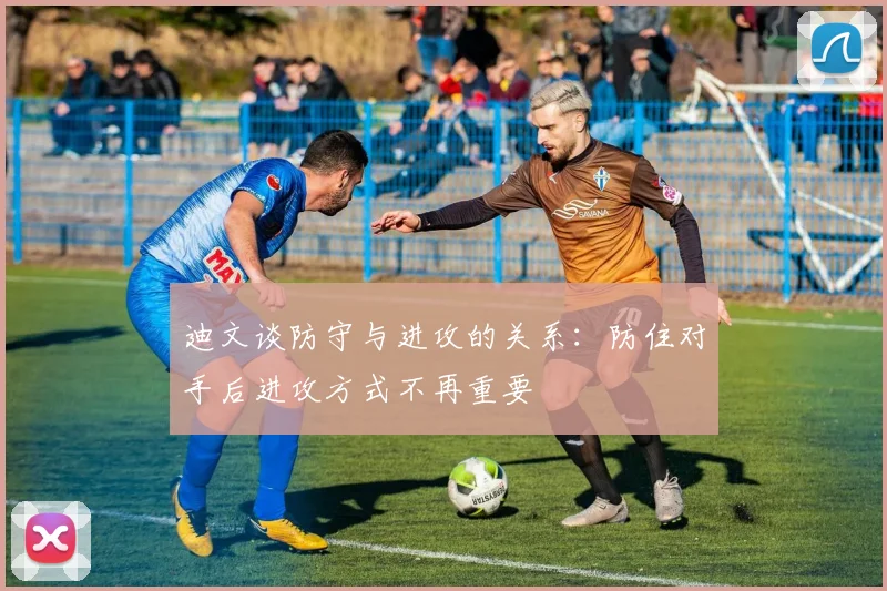 迪文谈防守与进攻的关系：防住对手后进攻方式不再重要