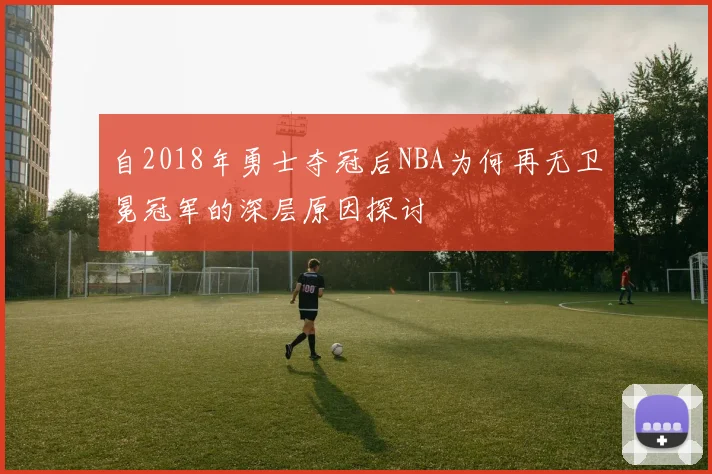 自2018年勇士夺冠后NBA为何再无卫冕冠军的深层原因探讨