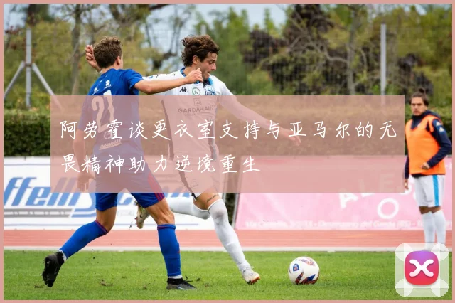 阿劳霍谈更衣室支持与亚马尔的无畏精神助力逆境重生