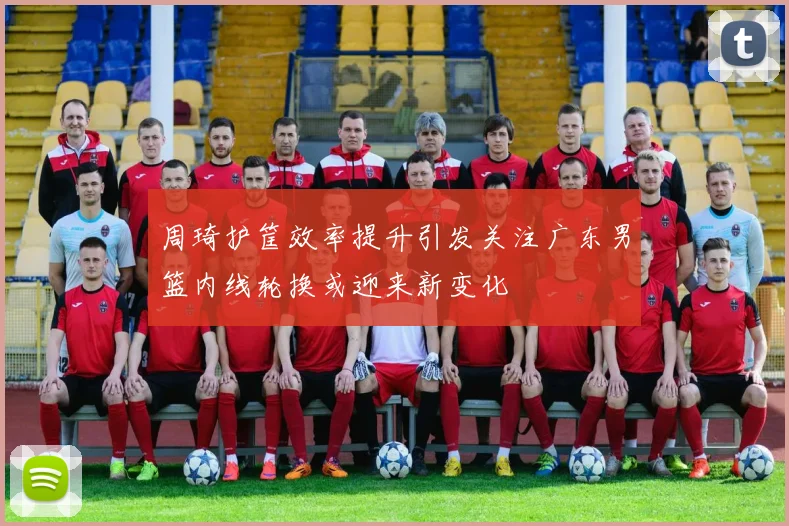 周琦护筐效率提升引发关注广东男篮内线轮换或迎来新变化