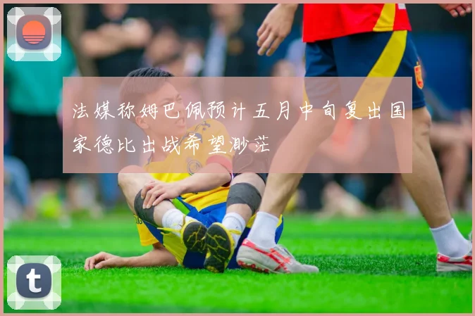 法媒称姆巴佩预计五月中旬复出国家德比出战希望渺茫