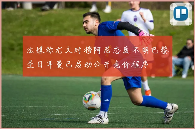 法媒称尤文对穆阿尼态度不明巴黎圣日耳曼已启动公开竞价程序