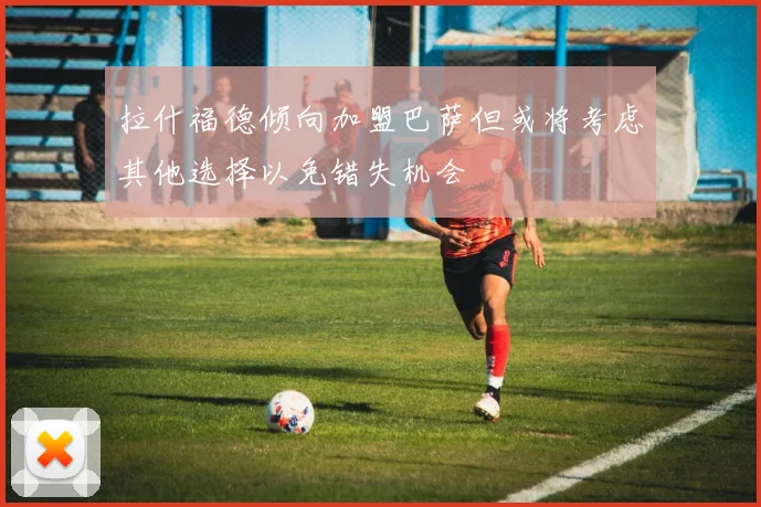拉什福德倾向加盟巴萨但或将考虑其他选择以免错失机会