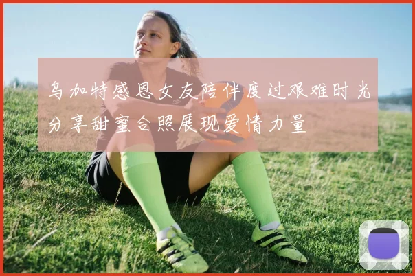 乌加特感恩女友陪伴度过艰难时光分享甜蜜合照展现爱情力量