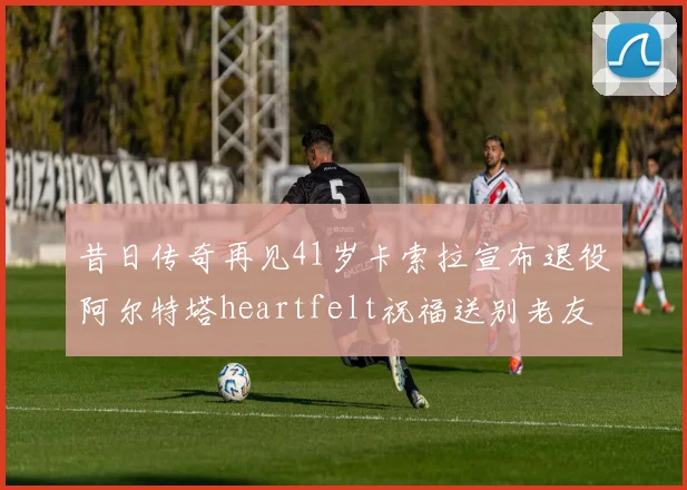 昔日传奇再见41岁卡索拉宣布退役阿尔特塔heartfelt祝福送别老友