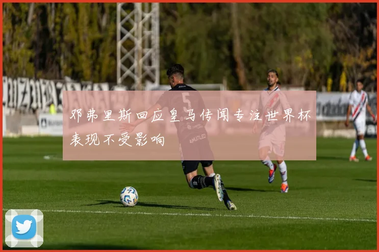 邓弗里斯回应皇马传闻专注世界杯表现不受影响