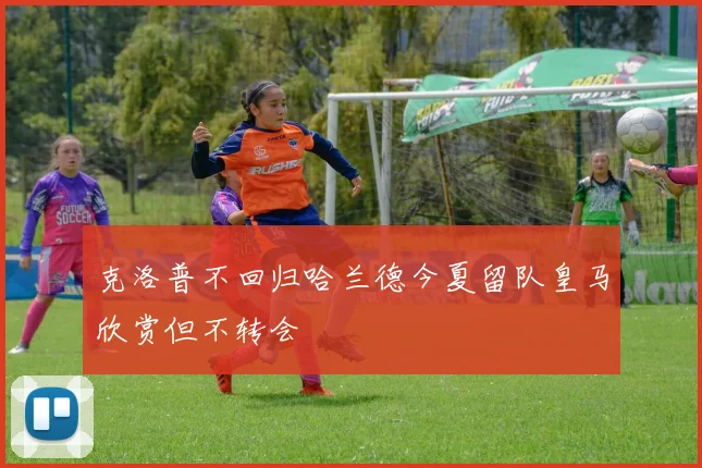 克洛普不回归哈兰德今夏留队皇马欣赏但不转会