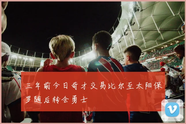 三年前今日奇才交易比尔至太阳保罗随后转会勇士