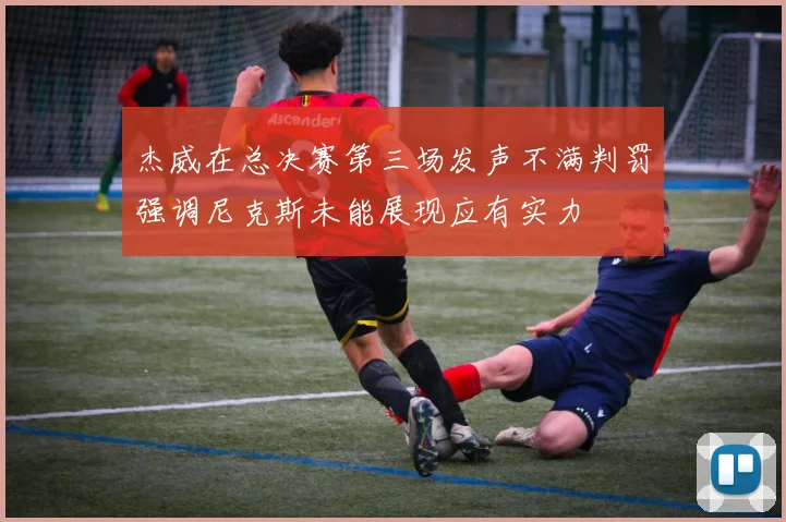 杰威在总决赛第三场发声不满判罚强调尼克斯未能展现应有实力