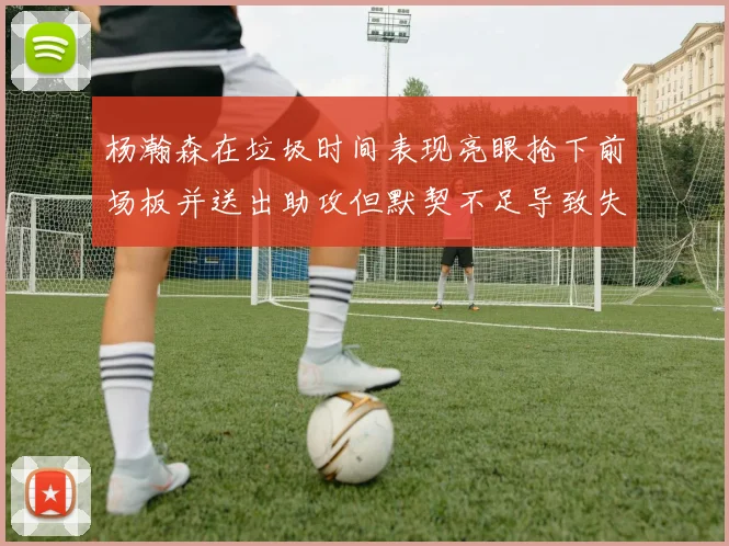 杨瀚森在垃圾时间表现亮眼抢下前场板并送出助攻但默契不足导致失误