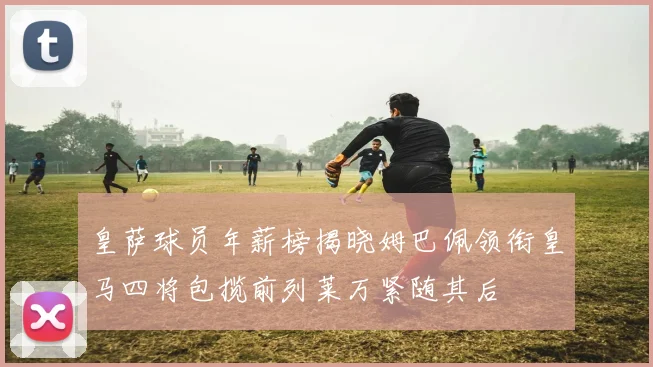 皇萨球员年薪榜揭晓姆巴佩领衔皇马四将包揽前列莱万紧随其后