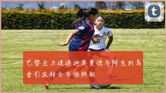 巴黎全力追逐迪奥曼德与阿克利乌舍引发转会市场热潮