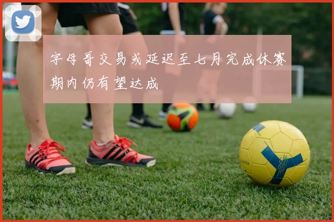 字母哥交易或延迟至七月完成休赛期内仍有望达成