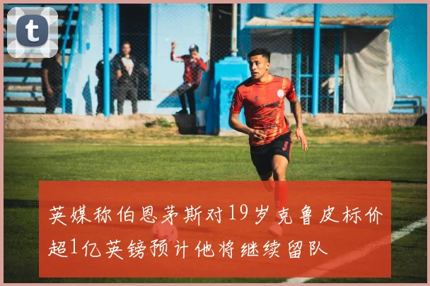 英媒称伯恩茅斯对19岁克鲁皮标价超1亿英镑预计他将继续留队