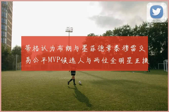 蒂格认为布朗与墨菲德章泰穆雷交易公平MVP候选人与两位全明星互换合理性分析