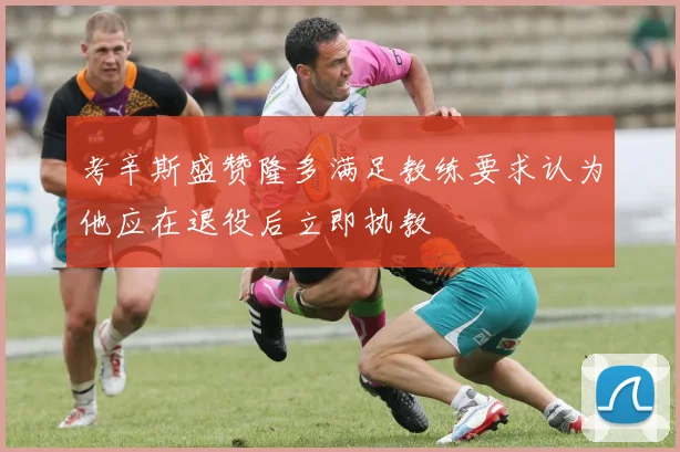 考辛斯盛赞隆多满足教练要求认为他应在退役后立即执教