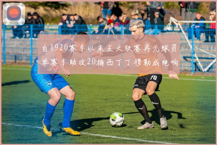 自1920赛季以来五大联赛再无球员单赛季助攻20梅西丁丁穆勒成绝响